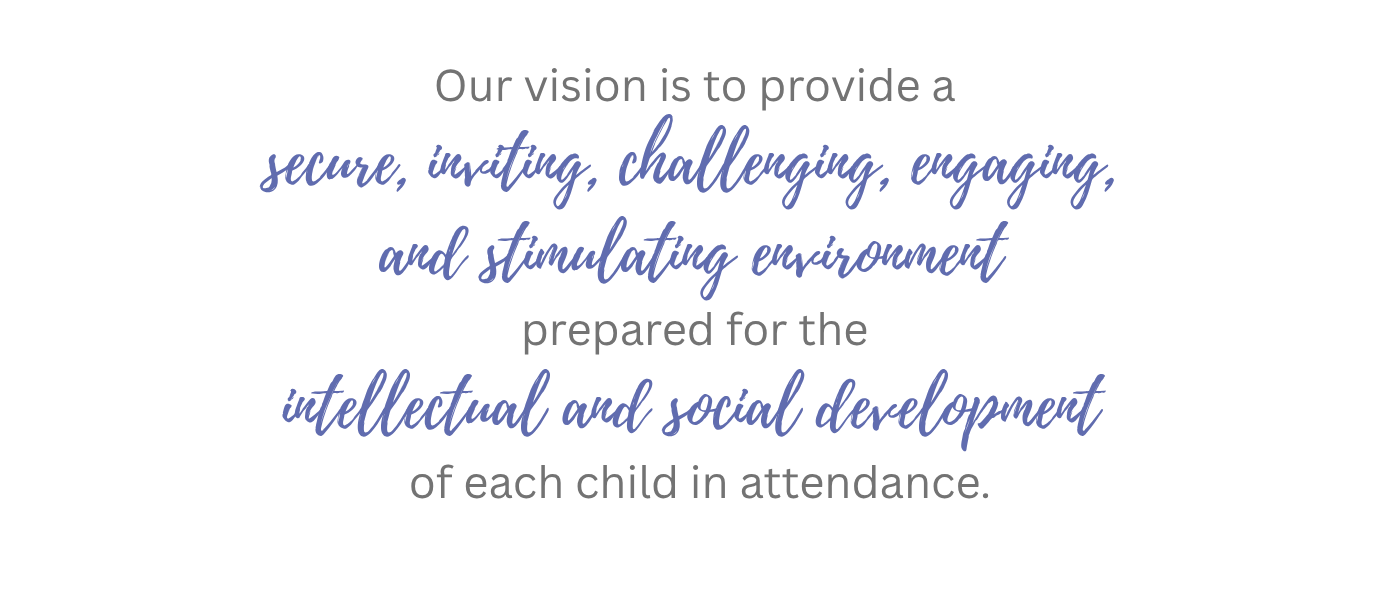 Our vision is to provide a secure, inviting, challenging, engaging, and stimulating environment prepared for the intellectual and social development of each child in attendance.
